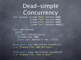 Dead-simple
        Concurrency
(def accounts [{:name   “Bob”   :balance   1000}
               {:name   “Sue”   :balance   2000}
               {:name   “Joe”   :balance   3000}
               {:name   “Ann”   :balance   4000}])

(defn add-interest
  [acct]
  (let [bal (:balance acct)]
    (Thread/sleep 1500)
    (assoc acct :balance (* bal 1.25))))

(time (doall (map add-interest accounts)))
; => "Elapsed time: 6001.023 msecs"

(time (doall (pmap add-interest accounts)))
; => "Elapsed time: 1519.73 msecs"
 