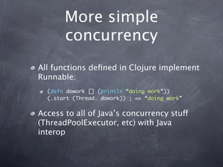 More simple
       concurrency
All functions deﬁned in Clojure implement
Runnable:
  (defn dowork [] (println “doing work”))
  (.start (Thread. dowork)) ; => “doing work”


Access to all of Java’s concurrency stuff
(ThreadPoolExecutor, etc) with Java
interop
 
