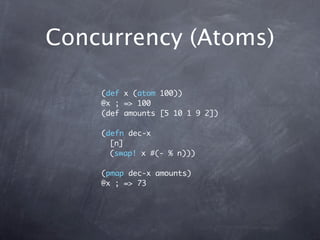 Concurrency (Atoms)

    (def x (atom 100))
    @x ; => 100
    (def amounts [5 10 1 9 2])

    (defn dec-x
      [n]
      (swap! x #(- % n)))

    (pmap dec-x amounts)
    @x ; => 73
 