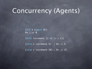 Concurrency (Agents)

   (def x (agent 0))
   @x ; => 0

   (defn increment [c n] (+ c n))

   (send x increment 5)   ; @x -> 5

   (send x increment 10) ; @x -> 15
 