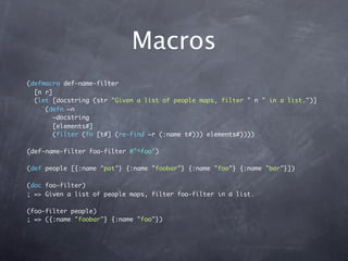 Macros
(defmacro def-name-filter
  [n r]
  (let [docstring (str "Given a list of people maps, filter " n " in a list.")]
    `(defn ~n
       ~docstring
       [elements#]
       (filter (fn [t#] (re-find ~r (:name t#))) elements#))))

(def-name-filter foo-filter #"^foo")

(def people [{:name "pat"} {:name "foobar"} {:name "foo"} {:name "bar"}])

(doc foo-filter)
; => Given a list of people maps, filter foo-filter in a list.

(foo-filter people)
; => ({:name "foobar"} {:name "foo"})
 