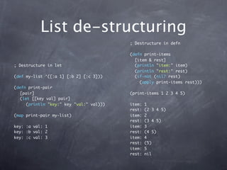 List de-structuring
                                         ; Destructure in defn

                                         (defn print-items
                                           [item & rest]
; Destructure in let                       (println "item:" item)
                                           (println "rest:" rest)
(def my-list ‘([:a 1] [:b 2] [:c 3]))      (if-not (nil? rest)
                                             (apply print-items rest)))
(defn print-pair
  [pair]                                 (print-items 1 2 3 4 5)
  (let [[key val] pair]
     (println "key:" key "val:" val)))   item:   1
                                         rest:   (2 3 4 5)
(map print-pair my-list)                 item:   2
                                         rest:   (3 4 5)
key: :a val: 1                           item:   3
key: :b val: 2                           rest:   (4 5)
key: :c val: 3                           item:   4
                                         rest:   (5)
                                         item:   5
                                         rest:   nil
 