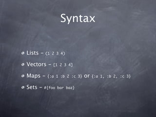 Syntax

Lists -   (1 2 3 4)


Vectors -     [1 2 3 4]


Maps -     {:a 1 :b 2 :c 3}   or   {:a 1, :b 2, :c 3}


Sets -    #{foo bar baz}
 