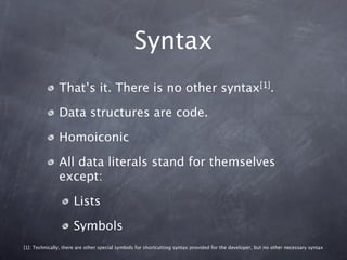 Syntax
               That’s it. There is no other syntax[1].

               Data structures are code.

               Homoiconic

               All data literals stand for themselves
               except:

                     Lists

                     Symbols
[1]: Technically, there are other special symbols for shortcutting syntax provided for the developer, but no other necessary syntax
 