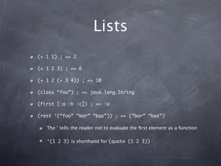 Lists
(+ 1 1) ; => 2

(+ 1 2 3) ; => 6

(+ 1 2 (+ 3 4)) ; => 10

(class “foo”) ; => java.lang.String

(first [:a :b :c]) ; => :a

(rest ‘(“foo” “bar” “baz”)) ; => (“bar” “baz”)

   The ‘ tells the reader not to evaluate the ﬁrst element as a function

   ‘(1 2 3) is shorthand for (quote (1 2 3))
 