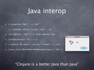 Java interop
(.toLowerCase “EMC”) ; => “emc”


   (<method> <object> [<arg1> <arg2> ...])


(StringBuffer. “foo” ) ; => #<StringBuffer foo>


(Integer/parseInt “5”) ; => 5


(.contains “My spoon is too big.” “spoon“) ; => true


(javax.swing.JOptionPane/showMessageDialog nil "Sup!")




      “Clojure is a better Java than Java”
 