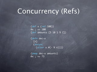 Concurrency (Refs)

   (def x (ref 100))
   @x ; => 100
   (def amounts [5 10 1 9 2])

   (defn dec-x
     [n]
     (dosync
       (alter x #(- % n))))

   (pmap dec-x amounts)
   @x ; => 73
 
