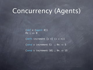 Concurrency (Agents)

   (def x (agent 0))
   @x ; => 0

   (defn increment [c n] (+ c n))

   (send x increment 5)   ; @x...