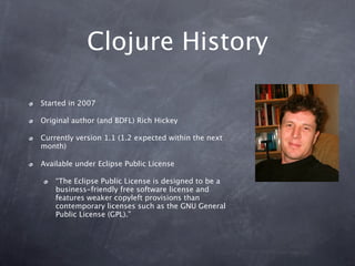 Clojure History

Started in 2007

Original author (and BDFL) Rich Hickey

Currently version 1.1 (1.2 expected within the next
month)

Available under Eclipse Public License

    “The Eclipse Public License is designed to be a
    business-friendly free software license and
    features weaker copyleft provisions than
    contemporary licenses such as the GNU General
    Public License (GPL).”
 
