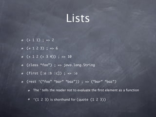 Lists
(+ 1 1) ; => 2

(+ 1 2 3) ; => 6

(+ 1 2 (+ 3 4)) ; => 10

(class “foo”) ; => java.lang.String

(first [:a :b :c]) ;...