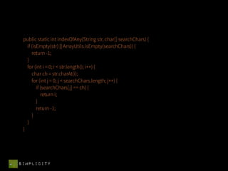 public static int indexOfAny(String str, char[] searchChars) {
   if (isEmpty(str) || ArrayUtils.isEmpty(searchChars)) {
      return -1;
   }
   for (int i = 0; i < str.length(); i++) {
      char ch = str.charAt(i);
      for (int j = 0; j < searchChars.length; j++) {
         if (searchChars[j] == ch) {
            return i;
         }
         return -1;
      }
   }
 }




SIMPLICITY
 