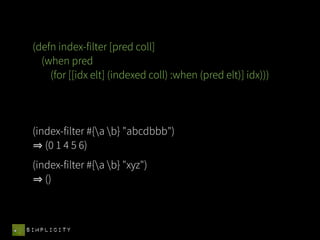 (defn index-filter [pred coll]
   (when pred
     (for [[idx elt] (indexed coll) :when (pred elt)] idx)))




 (index-filter #{a b} "abcdbbb")
    (0 1 4 5 6)
 (index-filter #{a b} "xyz")
    ()



SIMPLICITY
 