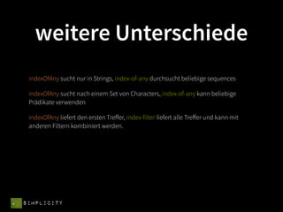 weitere Unterschiede
 indexOfAny sucht nur in Strings, index-of-any durchsucht beliebige sequences

 indexOfAny sucht nach einem Set von Characters, index-of-any kann beliebige
 Prädikate verwenden

 indexOfAny liefert den ersten Treﬀer, index-filter liefert alle Treﬀer und kann mit
 anderen Filtern kombiniert werden.




SIMPLICITY
 