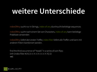 weitere Unterschiede
 indexOfAny sucht nur in Strings, index-of-any durchsucht beliebige sequences

 indexOfAny sucht nach einem Set von Characters, index-of-any kann beliebige
 Prädikate verwenden

 indexOfAny liefert den ersten Treﬀer, index-filter liefert alle Treﬀer und kann mit
 anderen Filtern kombiniert werden.


 find the third occurrence of “heads” in a series of coin flips:
 (nth (index-filter #{:h} [:t :t :h :t :h :t :t :t :h :h]) 2)
    8




SIMPLICITY
 