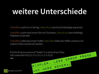weitere Unterschiede
 indexOfAny sucht nur in Strings, index-of-any durchsucht beliebige sequences

 indexOfAny sucht nach einem Set von Characters, index-of-any kann beliebige
 Prädikate verwenden

 indexOfAny liefert den ersten Treﬀer, index-filter liefert alle Treﬀer und kann mit
 anderen Filtern kombiniert werden.


 find the third occurrence of “heads” in a series of coin flips:
                                                    one,
 (nth (index-filter #{:h} [:t :t :h :t :h :t :t :t :h :h]) 2)
                                                 pr
    8
                                        s er ror
                                er, les
                          si mpl    gene ral
SIMPLICITY                and  more
 