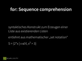 for: Sequence comprehension


 syntaktisches Konstrukt zum Erzeugen einer
 Liste aus existierenden Listen
 entlehnt aus mathematischer „set notation“
 S = {2*x | x ∈ℕ, x² > 3}



SIMPLICITY
 