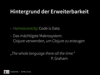 Hintergrund der Erweiterbarkeit

- Homoiconicity: Code is Data
- Das mächtigste Makrosystem:
  Clojure verwenden, um Clojure zu erzeugen


„The whole language there all the time.“
                       P. Graham


UNSERE! Sprache
 