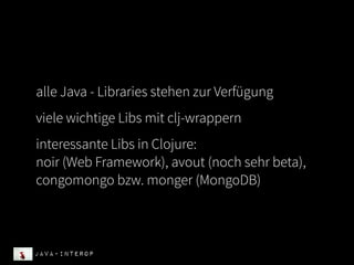 alle Java - Libraries stehen zur Verfügung
viele wichtige Libs mit clj-wrappern
interessante Libs in Clojure:
noir (Web Framework), avout (noch sehr beta),
congomongo bzw. monger (MongoDB)



Java-Interop
 