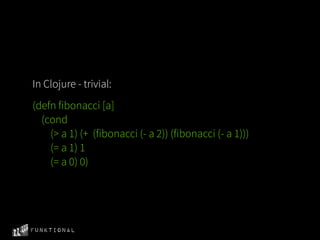 In Clojure - trivial:
(defn fibonacci [a]
  (cond
    (> a 1) (+ (fibonacci (- a 2)) (fibonacci (- a 1)))
    (= a 1) 1
    (= a 0) 0)




Funktional
 