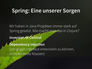 Spring: Eine unserer Sorgen

Wir haben in Java-Projekten immer stark auf
Spring gesetzt. Wie macht man das in Clojure?
Inversion of Control
Dependency Injection
(um gegen Interface entwickeln zu können,
nicht konkrete Klassen)
 
