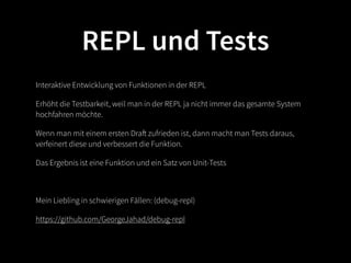 REPL und Tests
Interaktive Entwicklung von Funktionen in der REPL

Erhöht die Testbarkeit, weil man in der REPL ja nicht immer das gesamte System
hochfahren möchte.

Wenn man mit einem ersten Draft zufrieden ist, dann macht man Tests daraus,
verfeinert diese und verbessert die Funktion.

Das Ergebnis ist eine Funktion und ein Satz von Unit-Tests



Mein Liebling in schwierigen Fällen: (debug-repl)

https://github.com/GeorgeJahad/debug-repl
 