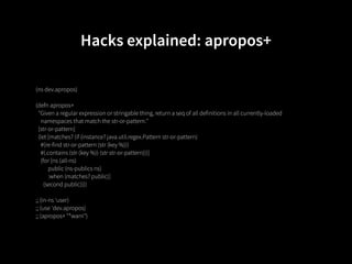 Hacks explained: apropos+

(ns dev.apropos)

(defn apropos+
  "Given a regular expression or stringable thing, return a seq of all definitions in all currently-loaded
    namespaces that match the str-or-pattern."
  [str-or-pattern]
  (let [matches? (if (instance? java.util.regex.Pattern str-or-pattern)
    #(re-find str-or-pattern (str (key %)))
    #(.contains (str (key %)) (str str-or-pattern)))]
    (for [ns (all-ns)
          public (ns-publics ns)
          :when (matches? public)]
      (second public))))

;; (in-ns 'user)
;; (use 'dev.apropos)
;; (apropos+ "*warn")
 