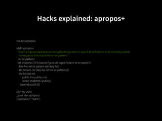 Hacks explained: apropos+

(ns dev.apropos)

(defn apropos+
  "Given a regular expression or stringable thing, return a seq of all definitions in all currently-loaded
    namespaces that match the str-or-pattern."
  [str-or-pattern]
  (let [matches? (if (instance? java.util.regex.Pattern str-or-pattern)
    #(re-find str-or-pattern (str (key %)))
    #(.contains (str (key %)) (str str-or-pattern)))]
    (for [ns (all-ns)
          public (ns-publics ns)
          :when (matches? public)]
      (second public))))

;; (in-ns 'user)
;; (use 'dev.apropos)
;; (apropos+ "*warn")
 