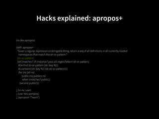 Hacks explained: apropos+

(ns dev.apropos)

(defn apropos+
  "Given a regular expression or stringable thing, return a seq of all definitions in all currently-loaded
    namespaces that match the str-or-pattern."
  [str-or-pattern]
  (let [matches? (if (instance? java.util.regex.Pattern str-or-pattern)
    #(re-find str-or-pattern (str (key %)))
    #(.contains (str (key %)) (str str-or-pattern)))]
    (for [ns (all-ns)
          public (ns-publics ns)
          :when (matches? public)]
      (second public))))

;; (in-ns 'user)
;; (use 'dev.apropos)
;; (apropos+ "*warn")
 