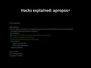 Hacks explained: apropos+

(ns dev.apropos)

(defn apropos+
  "Given a regular expression or stringable thing, return a seq of all definitions in all currently-loaded
    namespaces that match the str-or-pattern."
  [str-or-pattern]
  (let [matches? (if (instance? java.util.regex.Pattern str-or-pattern)
    #(re-find str-or-pattern (str (key %)))
    #(.contains (str (key %)) (str str-or-pattern)))]
    (for [ns (all-ns)
          public (ns-publics ns)
          :when (matches? public)]
      (second public))))

;; (in-ns 'user)
;; (use 'dev.apropos)
;; (apropos+ "*warn")
 