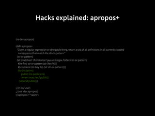 Hacks explained: apropos+

(ns dev.apropos)

(defn apropos+
  "Given a regular expression or stringable thing, return a seq of all definitions in all currently-loaded
    namespaces that match the str-or-pattern."
  [str-or-pattern]
  (let [matches? (if (instance? java.util.regex.Pattern str-or-pattern)
    #(re-find str-or-pattern (str (key %)))
    #(.contains (str (key %)) (str str-or-pattern)))]
    (for [ns (all-ns)
          public (ns-publics ns)
          :when (matches? public)]
      (second public))))

;; (in-ns 'user)
;; (use 'dev.apropos)
;; (apropos+ "*warn")
 