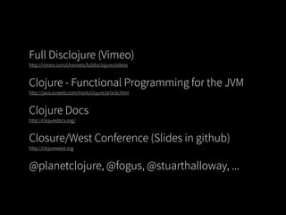 Full Disclojure (Vimeo)
http://vimeo.com/channels/fulldisclojure/videos


Clojure - Functional Programming for the JVM
http://java.ociweb.com/mark/clojure/article.html


Clojure Docs
http://clojuredocs.org/


Closure/West Conference (Slides in github)
http://clojurewest.org


@planetclojure, @fogus, @stuarthalloway, ...
 