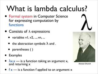 What is lambda calculus?
• Formal system computation by
  for expressing
                 in Computer Science

    functions
• Consists of λ expressions
    •   variables v1, v2, ..., vn, ...
    •   the abstraction symbols λ and .
    •   parentheses ( )
•   Examples
•   λx.x — is a function taking an argument x,
    and returning x                                  Alonzo Church



•   f x — is a function f applied to an argument x
 