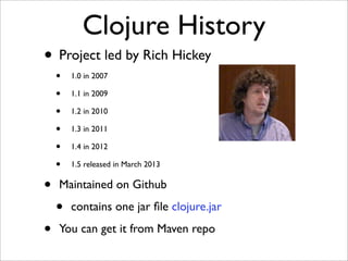 Clojure History
• Project led by Rich Hickey
    •   1.0 in 2007

    •   1.1 in 2009

    •   1.2 in 2010

    •   1.3 in 2011

    •   1.4 in 2012

    •   1.5 released in March 2013


•   Maintained on Github

    •   contains one jar ﬁle clojure.jar

•   You can get it from Maven repo
 