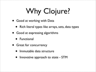 Why Clojure?
•   Good at working with Data

    •   Rich literal types like arrays, sets, data types

•   Good at expressing algorithms

    •   Functional

•   Great for concurrency

    •   Immutable data structure

    •   Innovative approach to state - STM
 