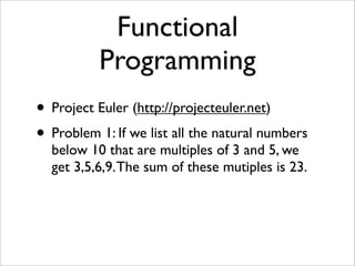 Functional
          Programming
• Project Euler (http://projecteuler.net)
• Problem 1: If we list all the natural numbers
  below 10 that are multiples of 3 and 5, we
  get 3,5,6,9. The sum of these mutiples is 23.
 