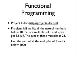 Functional
          Programming
• Project Euler (http://projecteuler.net)
• Problem 1: If we list all the natural numbers
  below 10 that are multiples of 3 and 5, we
  get 3,5,6,9. The sum of these mutiples is 23.
  Find the sum of all the multiples of 3 and 5
  below 1000.
 