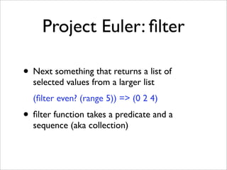 Project Euler: ﬁlter

• Next something that returns a list of
  selected values from a larger list
  (ﬁlter even? (range 5)) => (0 2 4)
• ﬁlter function takes a predicate and a
  sequence (aka collection)
 