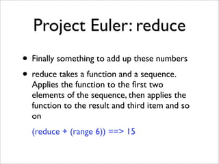 Project Euler: reduce
• Finally something to add up these numbers
• reduce takes a function and a sequence.
  Applies the function to the ﬁrst two
  elements of the sequence, then applies the
  function to the result and third item and so
  on
  (reduce + (range 6)) ==> 15
 