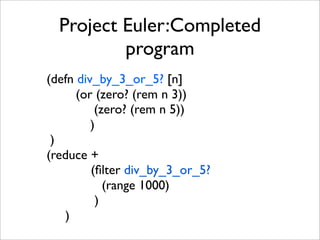Project Euler:Completed
          program
(defn div_by_3_or_5? [n]
      (or (zero? (rem n 3))
          (zero? (rem n 5))
         )
 )
(reduce +
         (ﬁlter div_by_3_or_5?
            (range 1000)
          )
   )
 