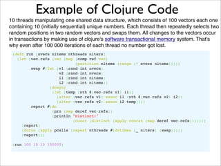 Example of Clojure Code
10 threads manipulating one shared data structure, which consists of 100 vectors each one
containing 10 (initially sequential) unique numbers. Each thread then repeatedly selects two
random positions in two random vectors and swaps them. All changes to the vectors occur
in transactions by making use of clojure's software transactional memory system. That's
why even after 100 000 iterations of each thread no number got lost.
 (defn run [nvecs nitems nthreads niters]
   (let [vec-refs (vec (map (comp ref vec)
                             (partition nitems (range (* nvecs nitems)))))
         swap #(let [v1 (rand-int nvecs)
                      v2 (rand-int nvecs)
                      i1 (rand-int nitems)
                      i2 (rand-int nitems)]
                 (dosync
                  (let [temp (nth @(vec-refs v1) i1)]
                     (alter (vec-refs v1) assoc i1 (nth @(vec-refs v2) i2))
                     (alter (vec-refs v2) assoc i2 temp))))
         report #(do
                  (prn (map deref vec-refs))
                  (println "Distinct:"
                            (count (distinct (apply concat (map deref vec-refs))))))]
     (report)
     (dorun (apply pcalls (repeat nthreads #(dotimes [_ niters] (swap)))))
     (report)))

 (run 100 10 10 100000)
 
