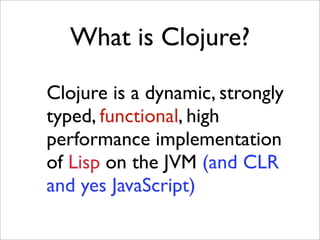 What is Clojure?

Clojure is a dynamic, strongly
typed, functional, high
performance implementation
of Lisp on the JVM (and CLR
and yes JavaScript)
 