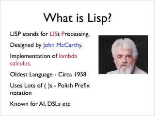What is Lisp?
LISP stands for LISt Processing.
Designed by John McCarthy.
Implementation of lambda
calculus.
Oldest Language - Circa 1958
Uses Lots of ( )s - Polish Preﬁx
notation
Known for AI, DSLs etc
 