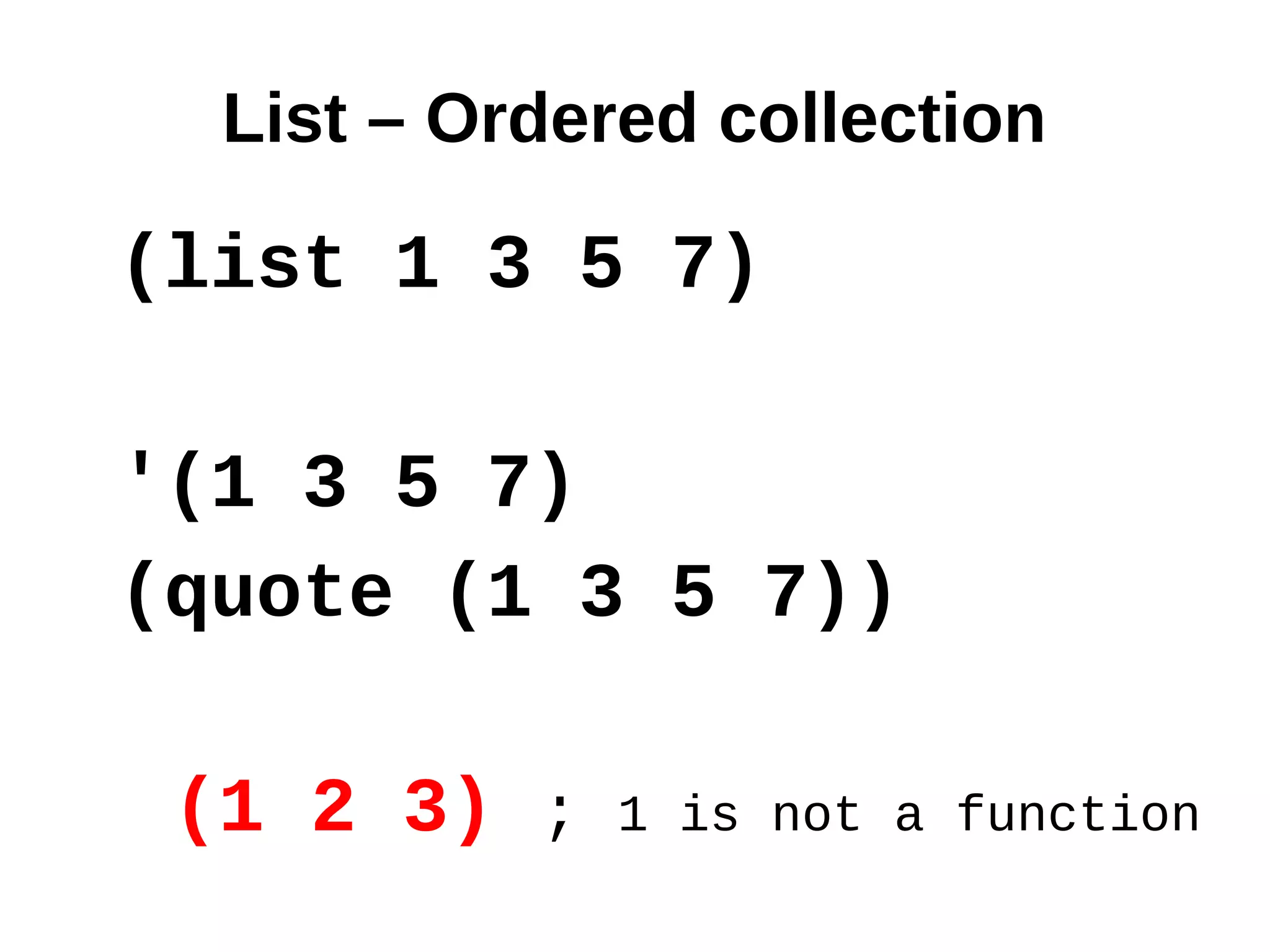 List – Ordered collection

(list 1 3 5 7)

'(1 3 5 7)
(quote (1 3 5 7))

 (1 2 3) ;   1 is not a function
 