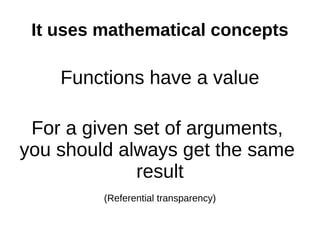 It uses mathematical concepts

    Functions have a value

 For a given set of arguments,
you should always get the same
             result
         (Referential transparency)
 