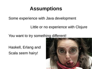 Assumptions
Some experience with Java development

             Little or no experience with Clojure

You want to try something different!


Haskell, Erlang and
Scala seem hairy!
 