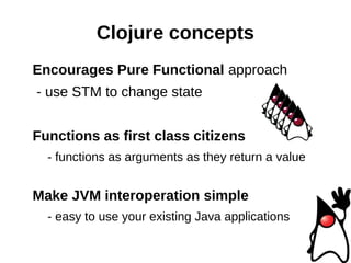 Clojure concepts
Encourages Pure Functional approach
- use STM to change state


Functions as first class citizens
  - functions as arguments as they return a value


Make JVM interoperation simple
  - easy to use your existing Java applications
 