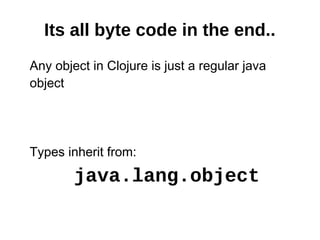 Its all byte code in the end..
Any object in Clojure is just a regular java
object




Types inherit from:
        java.lang.object
 