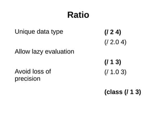 Ratio
Unique data type           (/ 2 4)
                           (/ 2.0 4)
Allow lazy evaluation
                           (/ 1 3)
Avoid loss of              (/ 1.0 3)
precision

                           (class (/ 1 3)
 