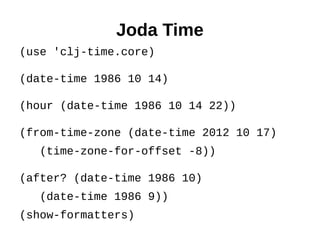 Joda Time
(use 'clj-time.core)

(date-time 1986 10 14)

(hour (date-time 1986 10 14 22))

(from-time-zone (date-time 2012 10 17)
   (time-zone-for-offset -8))

(after? (date-time 1986 10)
   (date-time 1986 9))
(show-formatters)
 