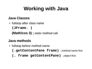 Working with Java
Java Classes
●   fullstop after class name
    (JFrame. )
    (Math/cos 3) ; static method call

Java methods
●   fullstop before method name
    (.getContentPane frame) ;;method name first
    (. frame getContentPane) ;;object first
 